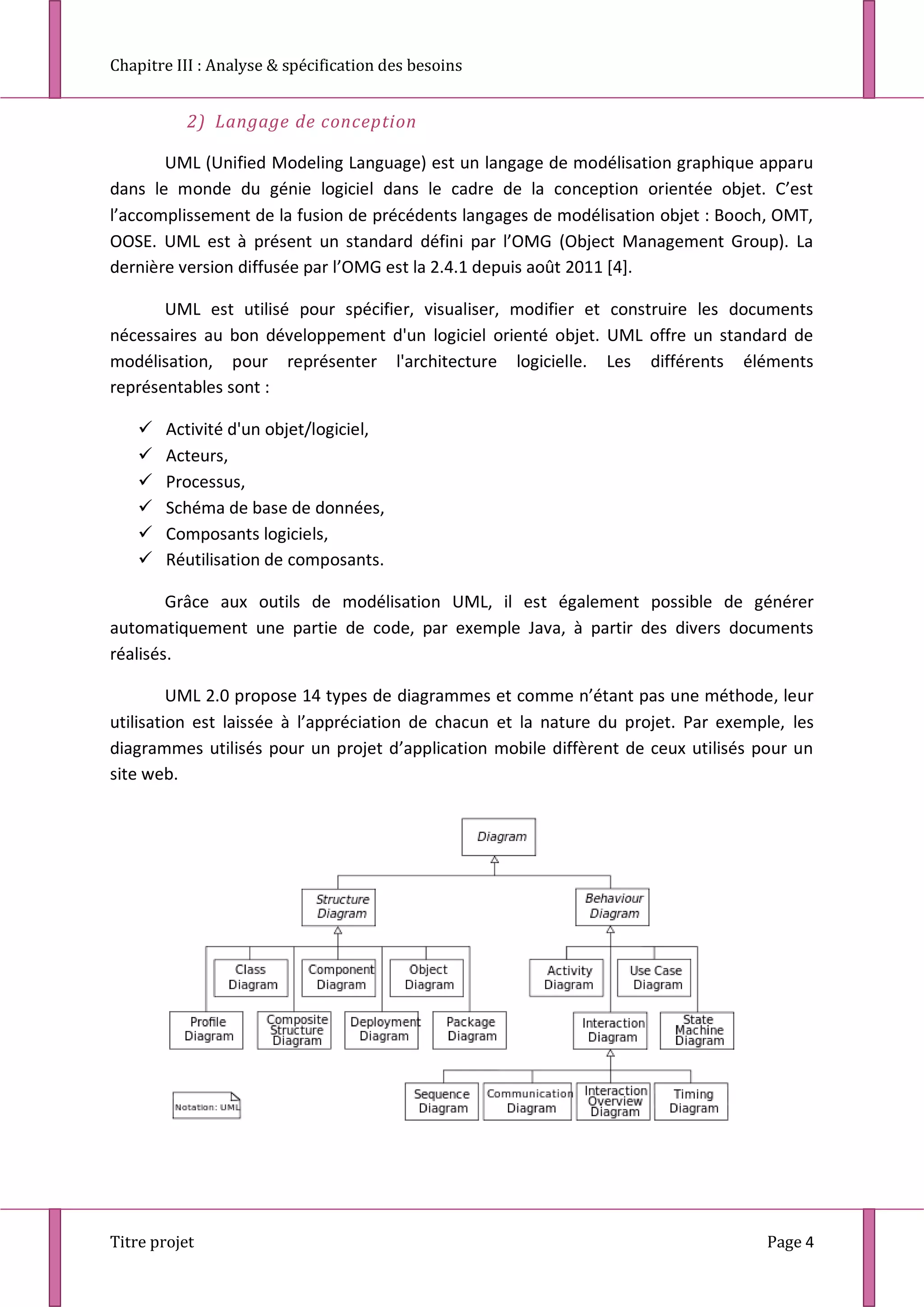 Chapitre III : Analyse & spécification des besoins
Titre projet Page 4
2) Langage de conception
UML (Unified Modeling Language) est un langage de modélisation graphique apparu
dans le monde du génie logiciel dans le cadre de la conception orientée objet. C’est
l’accomplissement de la fusion de précédents langages de modélisation objet : Booch, OMT,
OOSE. UML est à présent un standard défini par l’OMG (Object Management Group). La
dernière version diffusée par l’OMG est la 2.4.1 depuis août 2011 *4+.
UML est utilisé pour spécifier, visualiser, modifier et construire les documents
nécessaires au bon développement d'un logiciel orienté objet. UML offre un standard de
modélisation, pour représenter l'architecture logicielle. Les différents éléments
représentables sont :
 Activité d'un objet/logiciel,
 Acteurs,
 Processus,
 Schéma de base de données,
 Composants logiciels,
 Réutilisation de composants.
Grâce aux outils de modélisation UML, il est également possible de générer
automatiquement une partie de code, par exemple Java, à partir des divers documents
réalisés.
UML 2.0 propose 14 types de diagrammes et comme n’étant pas une méthode, leur
utilisation est laissée à l’appréciation de chacun et la nature du projet. Par exemple, les
diagrammes utilisés pour un projet d’application mobile diffèrent de ceux utilisés pour un
site web.
 