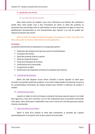 Chapitre III : Analyse & spécification des besoins
Titre projet Page 5
II- Spécification des besoins
1) Les besoins fonctionnels
Dans cette section du chapitre, nous nous intéressons aux besoins des utilisateurs
traités dans notre projet c’est à dire l’inscription du client, le choix des produits, le
lancement des commandes enfin la confirmation et donc le payement en ligne à travers les
spécifications fonctionnelles et non fonctionnelles pour aboutir à un site de qualité qui
répond aux besoins des clients.
Selon le cahier de charge, les besoins changent d’un projet à un autre. Vous allez citer
dans cette partie les besoins fonctionnels de votre application.
Exemple :
Les besoins fonctionnels se présentent en huit grandes parties :
 Exposition des produits ainsi que leurs prix et caractéristiques.
 Inscription des clients.
 Ajout des produits choisis au panier.
 Choix du mode de livraison.
 Choix de la boutique de livraison.
 Confirmation de la commande.
 Le payement en ligne.
 Confirmation de l’opération d’achat et la réception de la facture.
a) L’EXPOSITION DES PRODUITS:
Notre site doit disposer d’une vitrine virtuelle à travers laquelle le client peut
consulter une grande variété des produits, il sera donc indispensable d’y présenter les prix et
les caractéristiques techniques de chaque produit pour faciliter la sélection du produit à
acheter.
b) L’INSCRIPTION DU CLIENT :
Jusqu’à ce stade, le client est toujours anonyme mais pour pouvoir passer à un stade
plus rigoureux, il faut qu’il s’inscrive, ce la se fait uniquement pour la première commande
mais après, notre client peut s’authentifier avec son E-mail et son mot de passe pour passer
d’autres commandes.
c) AJOUT DES PRODUITS AU PANIER :
Après le choix d’un produit le client doit mentionner la quantité qui s’ajoute
automatiquement à son panier avec le prix unitaire et le prix total.
 