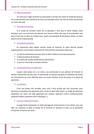 Chapitre III : Analyse & spécification des besoins
Titre projet Page 6
d) MODE DE LIVRAISON :
Un client qui a déjà confirmé sa commande il est libre de choisir le mode de livraison
de sa marchandise soit à domicile ou chez une boutique selon une liste de chois mentionnée
sur notre site web.
e) BOUTIQUE DE LIVRAISON:
Si le mode de livraison choisi est la boutique il faut que le client indique cette
boutique avec une précision qui permet aux livreurs d’être sûrs que la marchandise sera
dans le bon lieu et dans les rendez-vous, ayant une panoplie de boutiques réelles, le client
pourra choisir la plus proche.
f) LA LIVRAISON A DOMICILE :
En choisissant cette option comme mode de livraison, le client devrait remplir
soigneusement un formulaire contenant les informations nécessaires telles que :
 Le nom du destinataire qui peut être le client même ou une autre personne.
 L’adresse précise de livraison.
 Le numéro de la pièce d’identité du destinataire.
 Le jour et l’heure de la livraison estimés.
g) LA CONFIRMATION DE LA COMMANDE :
Jusqu’à cette phase on a un client, une commande et une adresse de livraison le
chemin maintenant est plus clair, la commande ne passera qu’après la validation de toutes
les informations qui sont affichées dans une seule interface avant de passer à la phase de
payement.
h) LE PAYEMENT :
C’est une phase très sensible, pour cela il faut qu’elle soit très sécurisée, pour
terminer la procédure de payement avec succès le client doit choisir un mode de paiement
proposées sur notre site web (paiement par cheque, paiement contre remboursement,
paiement espèce, paiement chez la boutique…).
i) LA FIN DE L’OPERATION D’ACHAT:
La page finale représente un petit message de remerciement à nos clients avec une
idée sur l’adresse, la date, le temps de la livraison en question et bien sur la possibilité
d’imprimer la facture du client.
 