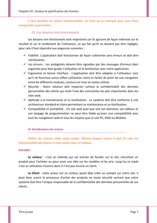 Chapitre III : Analyse & spécification des besoins
Titre projet Page 7
Il faut détailler les autres fonctionnalités, ce n’est qu’un exemple pour vous faire
comprendre quoi mettre.
2) Les besoins non fonctionnels
Les besoins non fonctionnels sont importants car ils agissent de façon indirecte sur le
résultat et sur le rendement de l’utilisateur, ce qui fait qu’ils ne doivent pas être négligés,
pour cela il faut répondre aux exigences suivantes :
 Fiabilité: L’application doit fonctionner de façon cohérente sans erreurs et doit être
satisfaisante.
 Les erreurs : Les ambigüités doivent être signalées par des messages d’erreurs bien
organisés pour bien guider l’utilisateur et le familiariser avec notre application.
 Ergonomie et bonne Interface : L’application doit être adaptée à l’utilisateur sans
qu’il ne fournisse aucun effort (utilisation claire et facile) de point de vue navigation
entre les différents modules, couleurs et mise en textes utilisés.
 Sécurité : Notre solution doit respecter surtout la confidentialité des données
personnelles des clients qui reste l’une des contraintes les plus importantes dans les
sites web.
 Aptitude à la maintenance et la réutilisation : Le système doit être conforme à une
architecture standard et claire permettant sa maintenance et sa réutilisation.
 Compatibilité et portabilité : Un site web quel que soit son domaine, son éditeur et
son langage de programmation ne peut être fiable qu’avec une compatibilité avec
tout les navigateurs web et tous les moyens que ce soit PC, IPAD ou Mobiles.
III- Identifications des acteurs
Définir les acteurs selon votre projet. Décrire chaque acteur à part et citer les
fonctionnalités de chacun si vous voulez dans un tableau.
Exemple :
Le visiteur : c’est un individu qui est entrain de fouiller sur le net, cherchant un
produit pour l’acheter ou pour avoir une idée sur les modèles et les prix. Jusqu’au ce stade
c’est un utilisateur inconnu donc il n’est pas encore un client.
Le Client : cette acteur est un visiteur ayant déjà créer un compte sur notre site, il
peut donc suivre le processus d’achat des produits en toute sécurité sachant que notre
système doit être l’unique responsable de la confidentialité des données personnelles de ses
clients.
 