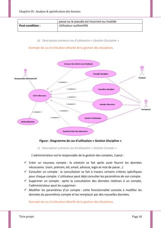 Chapitre III : Analyse & spécification des besoins
Titre projet Page 10
passe ou le pseudo est incorrect ou invalide
Post-condition : Utilisateur authentifié
b) Description scénario cas d’utilisation « Gestion Discipline »
Exemple de cas d’utilisation détaillé de la gestion des disciplines.
Figure : Diagramme de cas d’utilisation « Gestion Discipline »
c) Description scénario cas d’utilisation « Gestion Compte »
L’administrateur est le responsable de la gestion des comptes, il peut :
 Créer un nouveau compte : la création se fait après avoir fournir les données
nécessaires (nom, prénom, tél, email, adresse, login et mot de passe…)
 Consulter un compte : la consultation se fait à travers certains critères spécifiques
pour chaque compte. L’utilisateur peut déjà consulter les paramètres de son compte.
 Supprimer un compte : après la consultation des données relatives à un compte,
l’administrateur peut les supprimer.
 Modifier les paramètres d’un compte : cette fonctionnalité consiste à modifier les
données du paramètres compte et les remplacer par des nouvelles données.
Exemple de cas d’utilisation détaillé de la gestion des disciplines.
 