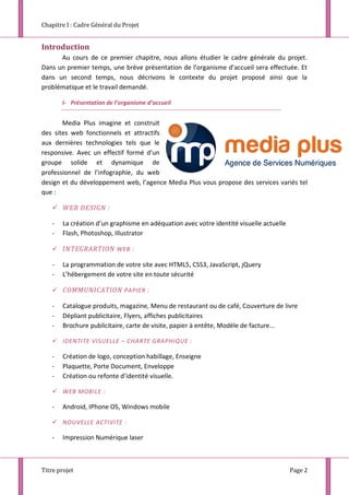 Chapitre I : Cadre Général du Projet
Titre projet Page 2
Introduction
Au cours de ce premier chapitre, nous allons étudier le cadre générale du projet.
Dans un premier temps, une brève présentation de l’organisme d’accueil sera effectuée. Et
dans un second temps, nous décrivons le contexte du projet proposé ainsi que la
problématique et le travail demandé.
I- Présentation de l’organisme d’accueil
Media Plus imagine et construit
des sites web fonctionnels et attractifs
aux dernières technologies tels que le
responsive. Avec un effectif formé d’un
groupe solide et dynamique de
professionnel de l’infographie, du web
design et du développement web, l’agence Media Plus vous propose des services variés tel
que :
 WEB DESIGN :
- La création d’un graphisme en adéquation avec votre identité visuelle actuelle
- Flash, Photoshop, Illustrator
 INTEGRARTION WEB :
- La programmation de votre site avec HTML5, CSS3, JavaScript, jQuery
- L’hébergement de votre site en toute sécurité
 COMMUNICATION PAPIER :
- Catalogue produits, magazine, Menu de restaurant ou de café, Couverture de livre
- Dépliant publicitaire, Flyers, affiches publicitaires
- Brochure publicitaire, carte de visite, papier à entête, Modèle de facture...
 IDENTITE VISUELLE – CHARTE GRAPHIQUE :
- Création de logo, conception habillage, Enseigne
- Plaquette, Porte Document, Enveloppe
- Création ou refonte d’identité visuelle.
 WEB MOBILE :
- Android, IPhone OS, Windows mobile
 NOUVELLE ACTIVITE :
- Impression Numérique laser
 