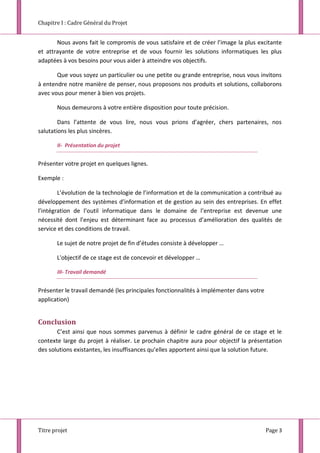 Chapitre I : Cadre Général du Projet
Titre projet Page 3
Nous avons fait le compromis de vous satisfaire et de créer l’image la plus excitante
et attrayante de votre entreprise et de vous fournir les solutions informatiques les plus
adaptées à vos besoins pour vous aider à atteindre vos objectifs.
Que vous soyez un particulier ou une petite ou grande entreprise, nous vous invitons
à entendre notre manière de penser, nous proposons nos produits et solutions, collaborons
avec vous pour mener à bien vos projets.
Nous demeurons à votre entière disposition pour toute précision.
Dans l’attente de vous lire, nous vous prions d’agréer, chers partenaires, nos
salutations les plus sincères.
II- Présentation du projet
Présenter votre projet en quelques lignes.
Exemple :
L’évolution de la technologie de l’information et de la communication a contribué au
développement des systèmes d’information et de gestion au sein des entreprises. En effet
l’intégration de l’outil informatique dans le domaine de l’entreprise est devenue une
nécessité dont l’enjeu est déterminant face au processus d’amélioration des qualités de
service et des conditions de travail.
Le sujet de notre projet de fin d’études consiste à développer …
L'objectif de ce stage est de concevoir et développer …
III- Travail demandé
Présenter le travail demandé (les principales fonctionnalités à implémenter dans votre
application)
Conclusion
C’est ainsi que nous sommes parvenus à définir le cadre général de ce stage et le
contexte large du projet à réaliser. Le prochain chapitre aura pour objectif la présentation
des solutions existantes, les insuffisances qu’elles apportent ainsi que la solution future.
 