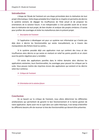 Chapitre II : Etude de l’existant
Titre projet Page 2
Introduction
L’étape de l’étude de l’existant est une étape primordiale dans la réalisation de tout
projet informatique. Cette étape préalable fera l’objet de ce chapitre et permettra de décrire
le système existant, de dégager les insuffisances de l’état actuel et de proposer les
orientations de la solution future. Il est indispensable si c’est possible avant de se lancer
dans la réalisation de tout projet, de bien étudier et analyser des projets similaires s’il existe
pour profiter des avantages et éviter les malveillances dans le présent projet.
I- Description de l’existant
Si l’application à développer est pour un système non informatisé qui n’existe pas
déjà donc à décrire les fonctionnalités qui existe manuellement, ou à travers des
manipulations des fichiers Excel ou autres…
Si le système possède déjà une application mais qui contient des trous et des
insuffisances alors décrire ce qui existe en mettant en relief les points positifs et en citant
aussi les points négatives pour y remédier.
S’il existe des applications pareilles dans le même domaine alors décrivez les
applications existantes, leurs fonctionnalités, les avantages pour pouvoir les critiquer par la
suite. Vous pouvez mettre des imprimes écrans des applications qui existent et les décrire
selon leur contenus.
II- Critique de l’existant
III- Orientation de la solution future
Conclusion
En se basant sur la critique de l’existant, nous allons déterminer les différentes
améliorations qui permettent de garantir le bon fonctionnement et la bonne gestion de
notre application. Après avoir mis le sujet dans son cadre théorique, il est temps d’identifier
les différents besoins afin de recenser la liste des fonctionnalités qui doivent être présentes
 