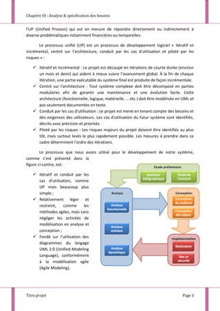 Chapitre III : Analyse & spécification des besoins
Titre projet Page 3
l’UP (Unified Process) qui est en mesure de répondre directement ou indirectement à
diverse problématiques notamment financières ou temporelles.
Le processus unifié (UP) est un processus de développement logiciel « itératif et
incrémental, centré sur l’architecture, conduit par les cas d’utilisation et piloté par les
risques » :
 Itératif et incrémental : Le projet est découpé en itérations de courte durée (environ
un mois et demi) qui aident à mieux suivre l’avancement global. À la fin de chaque
itération, une partie exécutable du système final est produite de façon incrémentale.
 Centré sur l’architecture : Tout système complexe doit être décomposé en parties
modulaires afin de garantir une maintenance et une évolution facile. Cette
architecture (fonctionnelle, logique, matérielle, … etc.) doit être modélisée en UML et
pas seulement documentée en texte.
 Conduit par les cas d’utilisation : Le projet est mené en tenant compte des besoins et
des exigences des utilisateurs. Les cas d’utilisation du futur système sont identifiés,
décrits avec précision et priorisés.
 Piloté par les risques : Les risques majeurs du projet doivent être identifiés au plus
tôt, mais surtout levés le plus rapidement possible. Les mesures à prendre dans ce
cadre déterminent l’ordre des itérations.
Le processus que nous avons utilisé pour le développement de notre système,
comme c’est présenté dans la
figure ci-contre, est:
 Itératif et conduit par les
cas d’utilisation, comme
UP mais beaucoup plus
simple ;
 Relativement léger et
restreint, comme les
méthodes agiles, mais sans
négliger les activités de
modélisation en analyse et
conception ;
 Fondé sur l’utilisation des
diagrammes du langage
UML 2.0 (Unified Modeling
Language), conformément
à la modélisation agile
(Agile Modeling).
 