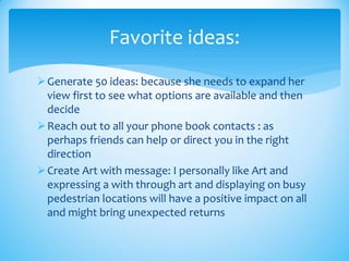 Generate 50 ideas: because she needs to expand her
view first to see what options are available and then
decide
Reach out to all your phone book contacts : as
perhaps friends can help or direct you in the right
direction
Create Art with message: I personally like Art and
expressing a with through art and displaying on busy
pedestrian locations will have a positive impact on all
and might bring unexpected returns
Favorite ideas:
 