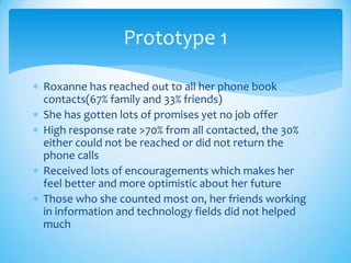  Roxanne has reached out to all her phone book
contacts(67% family and 33% friends)
 She has gotten lots of promises yet no job offer
 High response rate >70% from all contacted, the 30%
either could not be reached or did not return the
phone calls
 Received lots of encouragements which makes her
feel better and more optimistic about her future
 Those who she counted most on, her friends working
in information and technology fields did not helped
much
Prototype 1
 