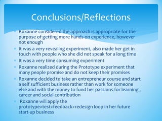  Roxanne considered the approach is appropriate for the
purpose of getting more hands on experience, however
not enough
 It was a very revealing experiment, also made her get in
touch with people who she did not speak for a long time
 It was a very time consuming experiment
 Roxanne realized during the Prototype experiment that
many people promise and do not keep their promises
 Roxanne decided to take an entrepreneur course and start
a self sufficient business rather than work for someone
else and with the money to fund her passions for learning ,
career and social contribution
 Roxanne will apply the
prototype>test>feedback>redesign loop in her future
start-up business
Conclusions/Reflections
 