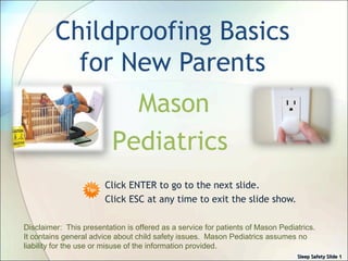 Sleep Safety SlideSleep Safety Slide 11
Childproofing Basics
for New Parents
Click ENTER to go to the next slide.
Click ESC at any time to exit the slide show.
Disclaimer: This presentation is offered as a service for patients of Mason Pediatrics.
It contains general advice about child safety issues. Mason Pediatrics assumes no
liability for the use or misuse of the information provided.
Sleep Safety SlideSleep Safety Slide 11
Mason
Pediatrics
 