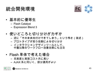 統合開発環境 基本的に優等生 Flash Catalyst Expression Blend 3 使いどころと切り分けがカギか 逆に「そのまま肉付けできてしまう」という怖さ（後述） プロトタイプが担う役割による切り分け インタラクションデザインツールとして、 中盤以降のワークフロー改善効果にも注目 Flash 単体で考えた場合 忠実度と実装コスト共に高い AJAX 系と同じく、部分適用がよい 