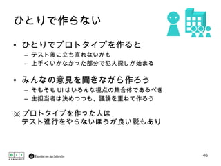 ひとりで作らない ひとりでプロトタイプを作ると テスト後に立ち直れないかも 上手くいかなかった部分で犯人探しが始まる みんなの意見を聞きながら作ろう そもそも UI はいろんな視点の集合体であるべき 主担当者は決めつつも、議論を重ねて作ろう ※ プロトタイプを作った人は テスト進行をやらないほうが良い説もあり 