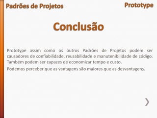 Prototype assim como os outros Padrões de Projetos podem ser
causadores de confiabilidade, reusabilidade e manutenibilidade de código.
Também podem ser capazes de economizar tempo e custo.
Podemos perceber que as vantagens são maiores que as desvantagens.
 