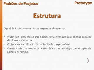 O padrão Prototype contém os seguintes elementos:

• Prototype - uma classe que declara uma interface para objetos capazes
  de clonar a si mesmo;
• Prototype concreto - implementação de um prototype;
• Cliente - cria um novo objeto através de um prototype que é capaz de
  clonar a si mesmo.
 