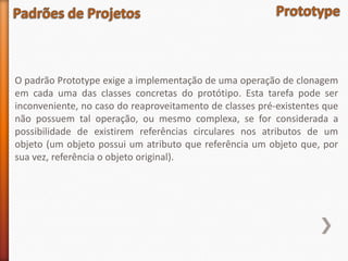O padrão Prototype exige a implementação de uma operação de clonagem
em cada uma das classes concretas do protótipo. Esta tarefa pode ser
inconveniente, no caso do reaproveitamento de classes pré-existentes que
não possuem tal operação, ou mesmo complexa, se for considerada a
possibilidade de existirem referências circulares nos atributos de um
objeto (um objeto possui um atributo que referência um objeto que, por
sua vez, referência o objeto original).
 