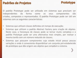 O padrão Prototype pode ser utilizado em sistemas que precisam ser
independentes da forma como os seus componentes são
criados, compostos e representados. O padrão Prototype pode ser útil em
sistemas com as seguintes características:

• Sistemas que utilizam classes definidas em tempo de execução;
• Sistemas que utilizam o padrão Abstract Factory para criação de objetos.
  Neste caso, a hierarquia de classes pode se tornar muito complexa e o
  padrão Prototype pode ser uma alternativa mais simples, por realizar a
  mesma tarefa com um número reduzido de classes;
• Sistemas que possuem componentes cujo estado inicial possui poucas
  variações e onde é conveniente disponibilizar um conjunto pré-estabelecido
  de protótipos que dão origem aos objetos que compõem o sistema.
 
