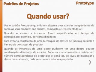 Use o padrão Prototype quando um sistema tiver que ser independente de
como os seus produtos são criados, compostos e representados e:
Quando as classes a instanciar forem especificadas em tempo de
execução, por exemplo, por carga dinâmica;
Para evitar a construção de uma hierarquia de classes de fábricas paralela à
hierarquia de classes de produto;
Quando as instâncias de uma classe puderem ter uma dentre poucas
combinações diferentes de estados. Pode ser mais conveniente instalar um
número correspondente de protótipos e cloná-los, ao invés de instanciar a
classe manualmente, cada vez com um estado apropriado.
 