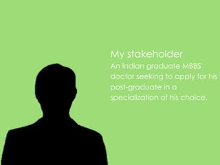 My stakeholder
An Indian graduate MBBS
doctor seeking to apply for his
post-graduate in a
specialization of his choice.
 