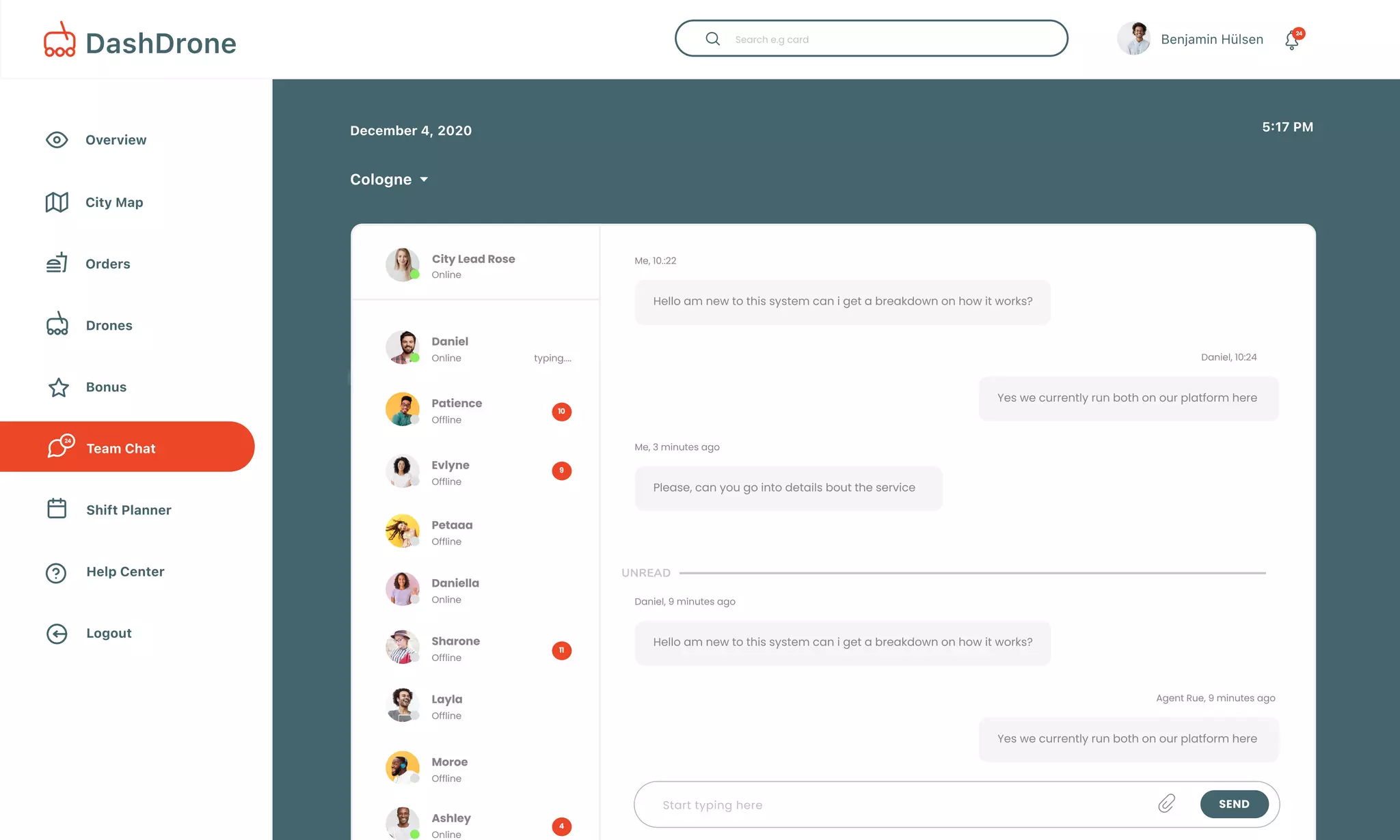 Overview
Bonus
Drones
Team Chat
Shift Planner
City Map
Help Center
Logout
Orders
December 4, 2020
Cologne
5:17 PM
Benjamin Hülsen 24
DashDrone
24
#392345
#397588
#390067
#396790
#390263
Alpha 127
Ramonridwan@protonmail.com
22.8%
Total Distance

Today34.7
Miles
#392345
Drone Name
McDonaldsCookie $50.32
Merchant Order Status ActionAmount
Successful
Starbucks $136.76 Successful
Taco Bell $44.87 Decline
McDonalds $23.77
$63.77
Successful
Burger King Successful
Alpha 127
Eve 233
John 49
Omega 7
Done
Pending
Processing
Processing
Off
Control Turn off
72%
City Lead Rose
Daniel
Online
Online typing....
Patience
Offline
Evlyne
Offline
Petaaa
Offline
10
9
4
11
Start typing here Send
Unread
Hello am new to this system can i get a breakdown on how it works?
Me, 10.:22
Please, can you go into details bout the service
Me, 3 minutes ago
Yes we currently run both on our platform here
Daniel, 10:24
Hello am new to this system can i get a breakdown on how it works?
Daniel, 9 minutes ago
Yes we currently run both on our platform here
Agent Rue, 9 minutes ago
Daniella
Online
Sharone
Offline
Layla
Offline
Moroe
Offline
Ashley
Online
 