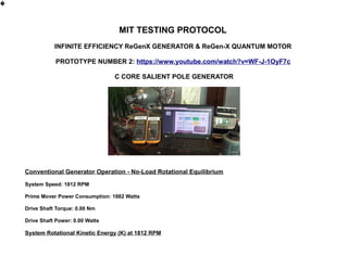 MIT TESTING PROTOCOL
INFINITE EFFICIENCY ReGenX GENERATOR & ReGen-X QUANTUM MOTOR
PROTOTYPE NUMBER 2: https://www.youtube.com/watch?v=WF-J-1OyF7c
C CORE SALIENT POLE GENERATOR
Conventional Generator Operation - No-Load Rotational Equilibrium
System Speed: 1812 RPM
Prime Mover Power Consumption: 1882 Watts
Drive Shaft Torque: 0.00 Nm
Drive Shaft Power: 0.00 Watts
System Rotational Kinetic Energy (K) at 1812 RPM
�
 