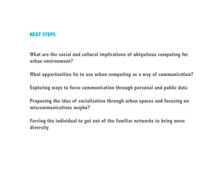NEXT STEPS


What are the social and cultural implications of ubiquitous computing for
urban environment?

What opportunities lie to use urban computing as a way of communication?

Exploring ways to force communication through personal and public data

Proposing the idea of socialization through urban spaces and focusing on
miscommunications maybe?

Forcing the individual to get out of the familiar networks to bring more
diversity
 