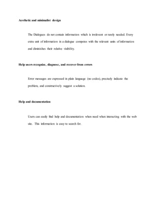 Aesthetic and minimalist design 
The Dialogues do not contain information which is irrelevant or rarely needed. Every 
extra unit of information in a dialogue competes with the relevant units of information 
and diminishes their relative visibility. 
Help users recognize, diagnose, and recover from errors 
Error messages are expressed in plain language (no codes), precisely indicate the 
problem, and constructively suggest a solution. 
Help and documentation 
Users can easily find help and documentation when need when interacting with the web 
site. This information is easy to search for. 
 