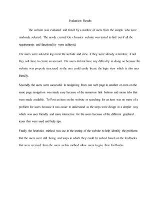 Evaluation Results 
The website was evaluated and tested by a number of users from the sample who were 
randomly selected. The newly created Go - Jamaica website was tested to find out if all the 
requirements and functionality were achieved. 
The users were asked to log on to the website and view, if they were already a member, if not 
they will have to create an account. The users did not have any difficulty in doing so because the 
website was properly structured so the user could easily locate the login view which is also user 
friendly. 
Secondly the users were successful in navigating from one web page to another or even on the 
same page navigation was made easy because of the numerous link buttons and menu tabs that 
were made available. To Post an item on the website or searching for an item was no more of a 
problem for users because it was easier to understand as the steps were design in a simpler way 
which was user friendly and more interactive for the users because of the different graphical 
icons that were used and help tips. 
Finally the heuristics method was use in the testing of the website to help identify the problems 
that the users were still facing and ways in which they could be solved based on the feedbacks 
that were received from the users as this method allow users to give their feedbacks. 
