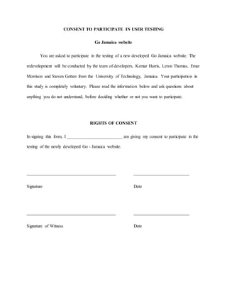 CONSENT TO PARTICIPATE IN USER TESTING 
Go Jamaica website 
You are asked to participate in the testing of a new developed Go Jamaica website. The 
redevelopment will be conducted by the team of developers, Kemar Harris, Leron Thomas, Emar 
Morrison and Steven Getten from the University of Technology, Jamaica. Your participation in 
this study is completely voluntary. Please read the information below and ask questions about 
anything you do not understand, before deciding whether or not you want to participate. 
RIGHTS OF CONSENT 
In signing this form, I _________________________ am giving my consent to participate in the 
testing of the newly developed Go - Jamaica website. 
________________________________________ _________________________ 
Signature Date 
________________________________________ _________________________ 
Signature of Witness Date 
 