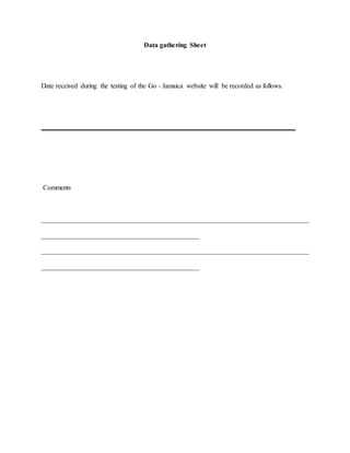 Data gathering Sheet 
Date received during the testing of the Go - Jamaica website will be recorded as follows. 
__________________________________________________________________________ 
Comments 
______________________________________________________________________________ 
______________________________________________ 
______________________________________________________________________________ 
______________________________________________ 
 