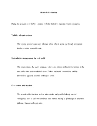 Heuristic Evaluation 
During the evaluation of the Go – Jamaica website the follow measures where considered. 
Visibility of system status 
The website always keeps users informed about what is going on, through appropriate 
feedback within reasonable time. 
Match between system and the real world 
The system speaks the users’ language, with words, phrases and concepts familiar to the 
user, rather than system-oriented terms. Follow real-world conventions, making 
information appear in a natural and logical order. 
User control and freedom 
The web site offer functions to deal with mistake and provided clearly marked 
"emergency exit" to leave the unwanted state without having to go through an extended 
dialogue. Support undo and redo. 
 