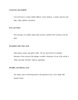 Consistency and standards 
Users don’t have to wonder whether different words, situations, or actions mean the same 
thing. Follow platform conventions. 
Error prevention 
Error messages are carefully design which prevents a problem from occurring in the first 
place. 
Recognition rather than recall 
Make objects, actions, and options visible. The user does not have to remember 
information from one part of the dialogue to another. Instructions for use of the website is 
visible and easily retrievable whenever appropriate. 
Flexibility and efficiency of use 
The website caters to both inexperienced and experienced users. Users readily tailor 
frequent actions. 
 