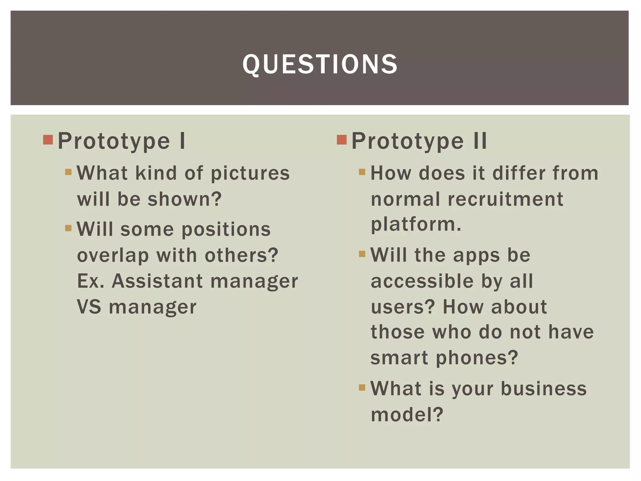 ¡ Prototype I
§ What kind of pictures
will be shown?
§ Will some positions
overlap with others?
Ex. Assistant manager
VS manager
¡ Prototype II
§ How does it differ from
normal recruitment
platform.
§ Will the apps be
accessible by all
users? How about
those who do not have
smart phones?
§ What is your business
model?
QUESTIONS
 