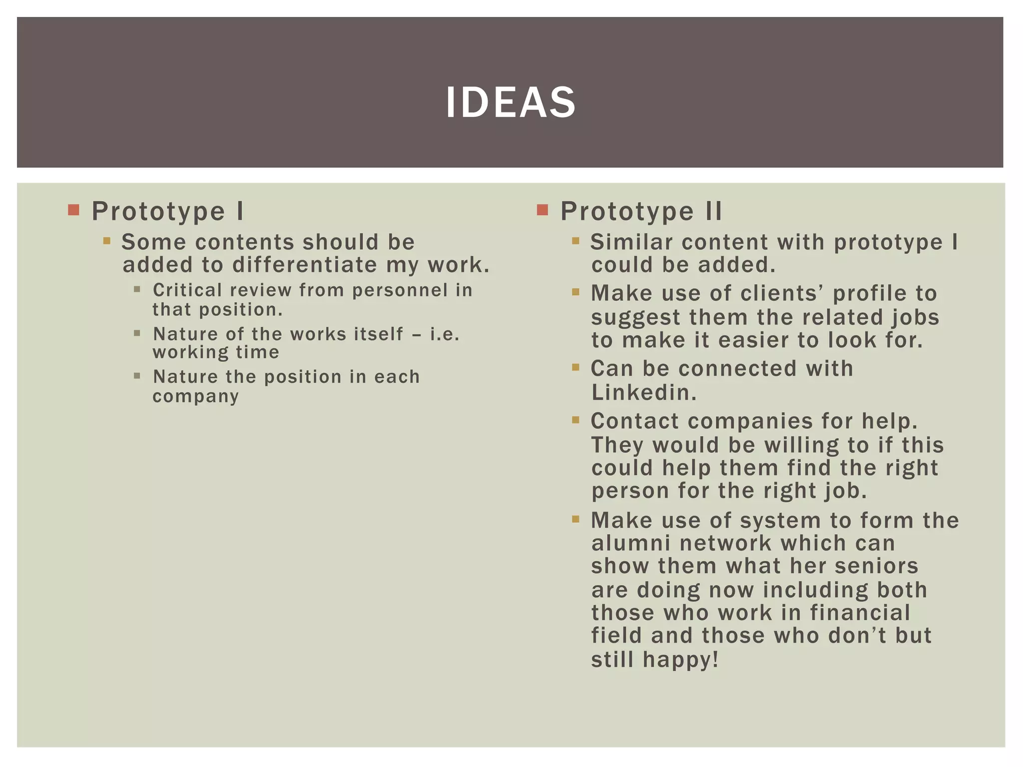 ¡  Prototype I
§  Some contents should be
added to differentiate my work.
§  Critical review from personnel in
that position.
§  Nature of the works itself – i.e.
working time
§  Nature the position in each
company
¡  Prototype II
§  Similar content with prototype I
could be added.
§  Make use of clients’ profile to
suggest them the related jobs
to make it easier to look for.
§  Can be connected with
Linkedin.
§  Contact companies for help.
They would be willing to if this
could help them find the right
person for the right job.
§  Make use of system to form the
alumni network which can
show them what her seniors
are doing now including both
those who work in financial
field and those who don’t but
still happy!
IDEAS
 