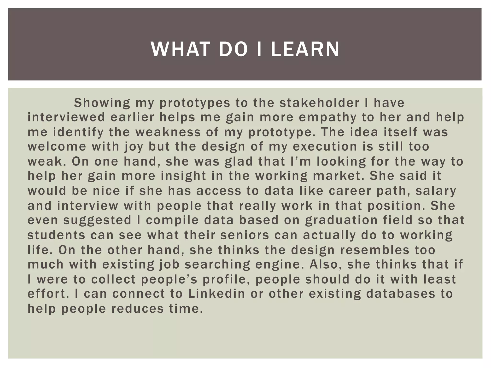 Showing my prototypes to the stakeholder I have
interviewed earlier helps me gain more empathy to her and help
me identify the weakness of my prototype. The idea itself was
welcome with joy but the design of my execution is still too
weak. On one hand, she was glad that I’m looking for the way to
help her gain more insight in the working market. She said it
would be nice if she has access to data like career path, salary
and interview with people that really work in that position. She
even suggested I compile data based on graduation field so that
students can see what their seniors can actually do to working
life. On the other hand, she thinks the design resembles too
much with existing job searching engine. Also, she thinks that if
I were to collect people’s profile, people should do it with least
effort. I can connect to Linkedin or other existing databases to
help people reduces time.
WHAT DO I LEARN
 