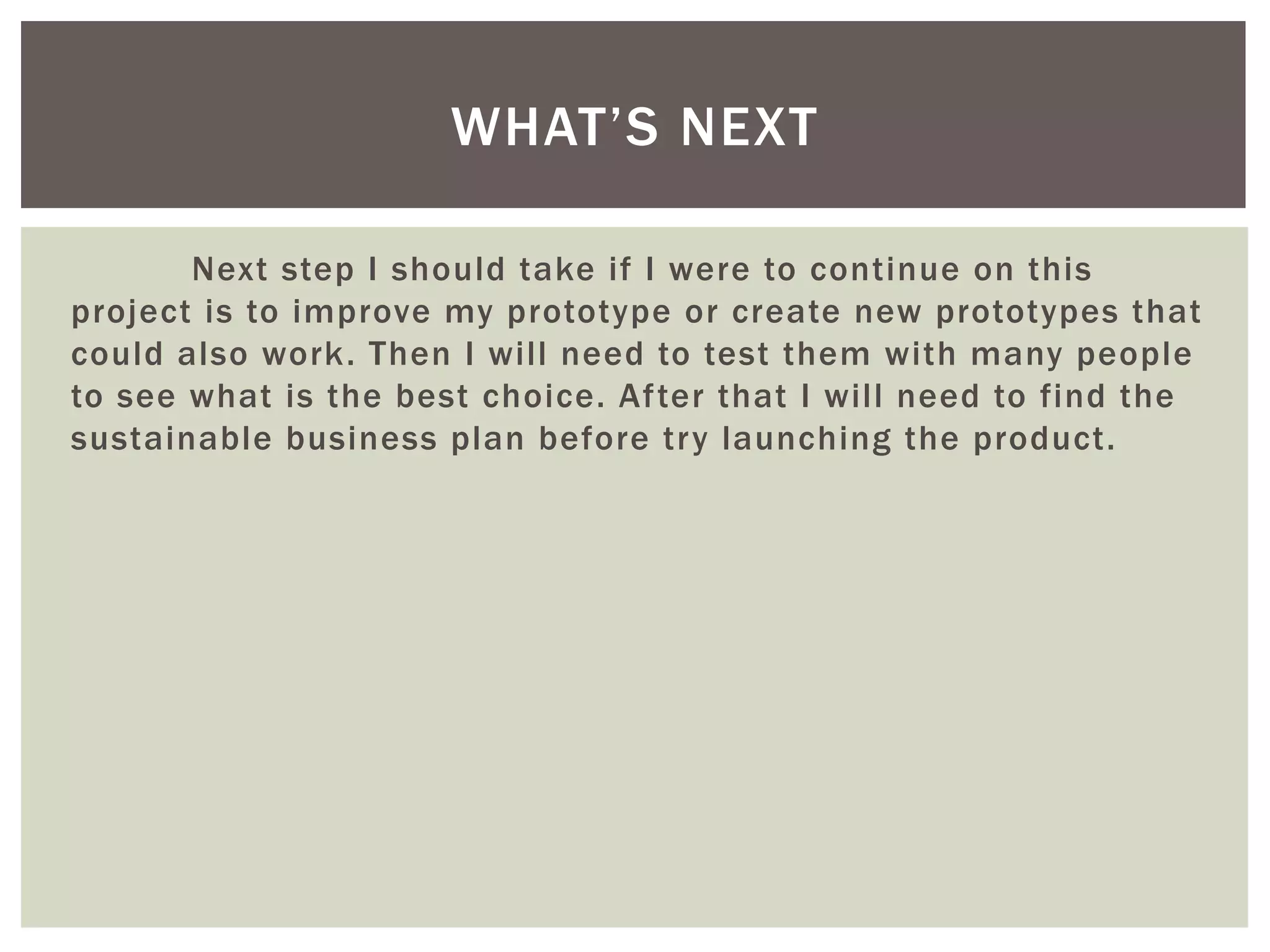 Next step I should take if I were to continue on this
project is to improve my prototype or create new prototypes that
could also work. Then I will need to test them with many people
to see what is the best choice. After that I will need to find the
sustainable business plan before try launching the product.
WHAT’S NEXT
 