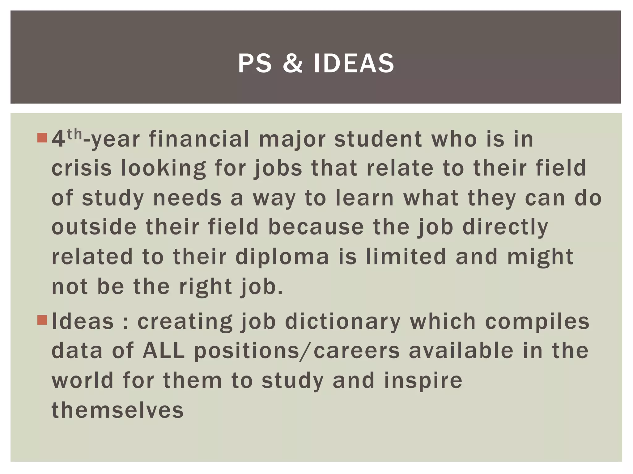¡ 4th-year financial major student who is in
crisis looking for jobs that relate to their field
of study needs a way to learn what they can do
outside their field because the job directly
related to their diploma is limited and might
not be the right job.
¡ Ideas : creating job dictionary which compiles
data of ALL positions/careers available in the
world for them to study and inspire
themselves
PS & IDEAS
 