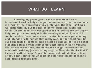 Showing my prototypes to the stakeholder I have
interviewed earlier helps me gain more empathy to her and help
me identify the weakness of my prototype. The idea itself was
welcome with joy but the design of my execution is still too
weak. On one hand, she was glad that I’m looking for the way to
help her gain more insight in the working market. She said it
would be nice if she has access to data like career path, salary
and interview with people that really work in that position. She
even suggested I compile data based on graduation field so that
students can see what their seniors can actually do to working
life. On the other hand, she thinks the design resembles too
much with existing job searching engine. Also, she thinks that if
I were to collect people’s profile, people should do it with least
effort. I can connect to Linkedin or other existing databases to
help people reduces time.
WHAT DO I LEARN
 