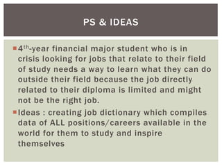 ¡ 4th-year financial major student who is in
crisis looking for jobs that relate to their field
of study needs a way to learn what they can do
outside their field because the job directly
related to their diploma is limited and might
not be the right job.
¡ Ideas : creating job dictionary which compiles
data of ALL positions/careers available in the
world for them to study and inspire
themselves
PS & IDEAS
 