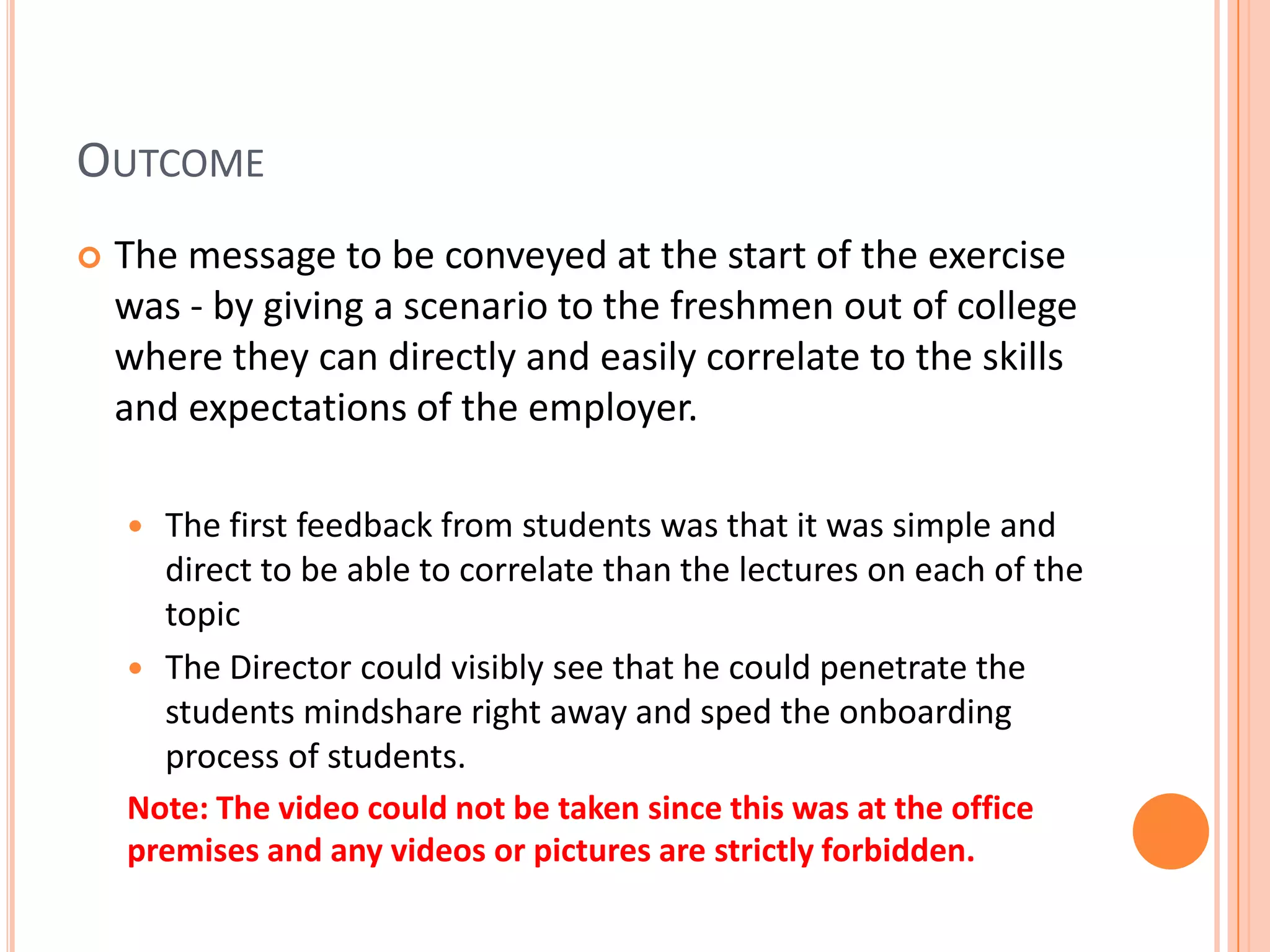 OUTCOME
 The message to be conveyed at the start of the exercise
was - by giving a scenario to the freshmen out of college
where they can directly and easily correlate to the skills
and expectations of the employer.
 The first feedback from students was that it was simple and
direct to be able to correlate than the lectures on each of the
topic
 The Director could visibly see that he could penetrate the
students mindshare right away and sped the onboarding
process of students.
Note: The video could not be taken since this was at the office
premises and any videos or pictures are strictly forbidden.
 