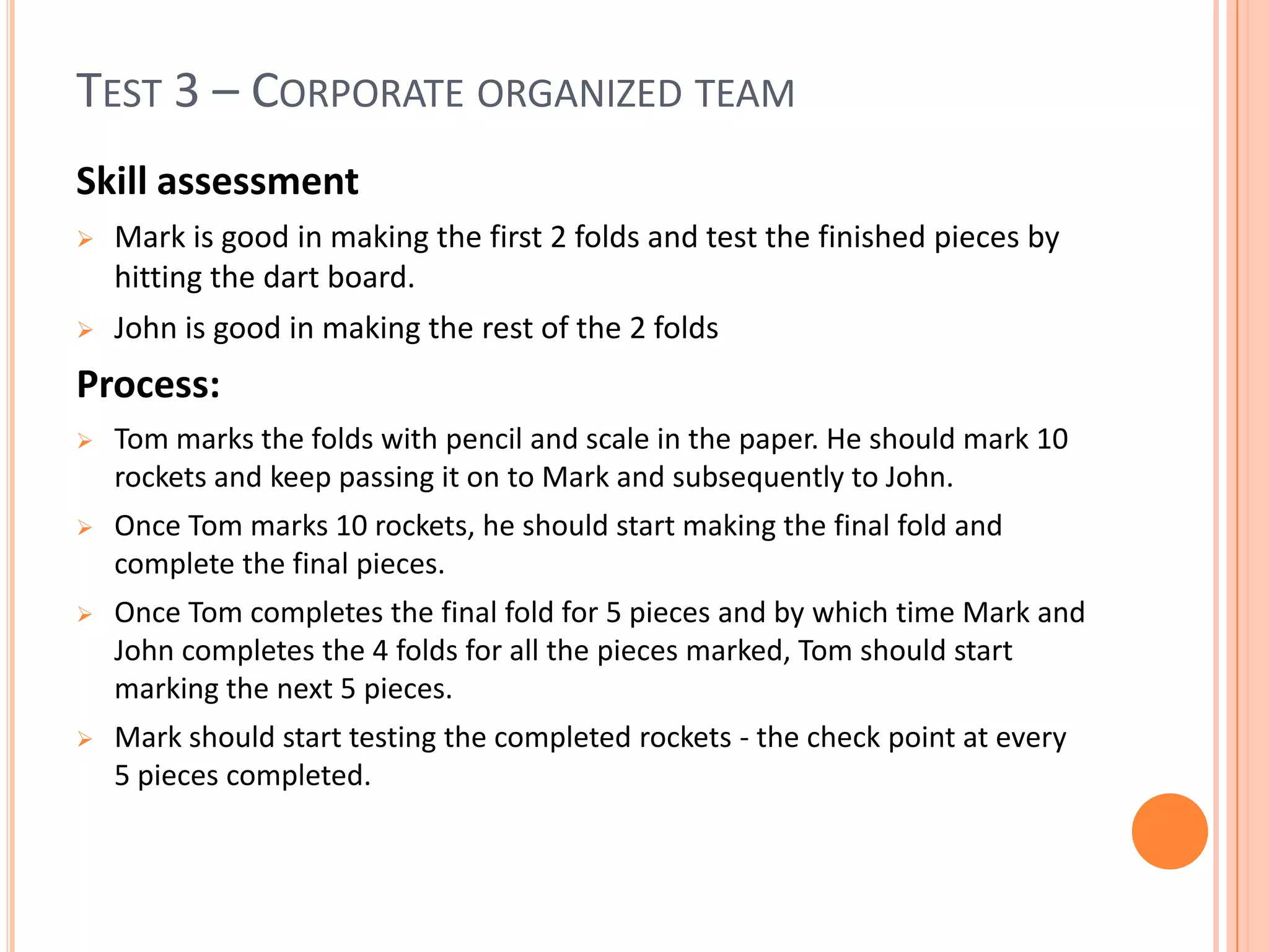 TEST 3 – CORPORATE ORGANIZED TEAM
Skill assessment
 Mark is good in making the first 2 folds and test the finished pieces by
hitting the dart board.
 John is good in making the rest of the 2 folds
Process:
 Tom marks the folds with pencil and scale in the paper. He should mark 10
rockets and keep passing it on to Mark and subsequently to John.
 Once Tom marks 10 rockets, he should start making the final fold and
complete the final pieces.
 Once Tom completes the final fold for 5 pieces and by which time Mark and
John completes the 4 folds for all the pieces marked, Tom should start
marking the next 5 pieces.
 Mark should start testing the completed rockets - the check point at every
5 pieces completed.
 