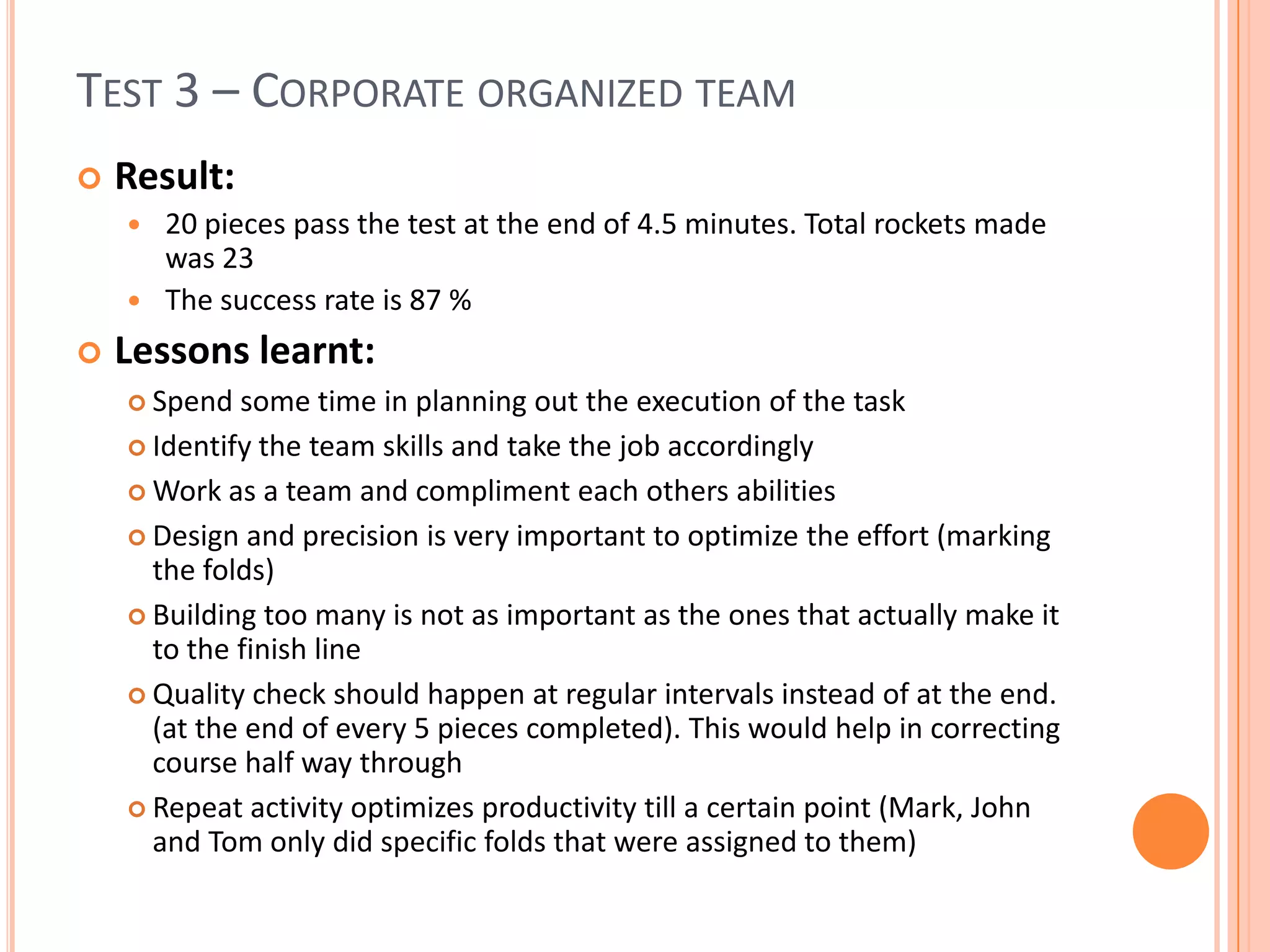 TEST 3 – CORPORATE ORGANIZED TEAM
 Result:
 20 pieces pass the test at the end of 4.5 minutes. Total rockets made
was 23
 The success rate is 87 %
 Lessons learnt:
 Spend some time in planning out the execution of the task
 Identify the team skills and take the job accordingly
 Work as a team and compliment each others abilities
 Design and precision is very important to optimize the effort (marking
the folds)
 Building too many is not as important as the ones that actually make it
to the finish line
 Quality check should happen at regular intervals instead of at the end.
(at the end of every 5 pieces completed). This would help in correcting
course half way through
 Repeat activity optimizes productivity till a certain point (Mark, John
and Tom only did specific folds that were assigned to them)
 