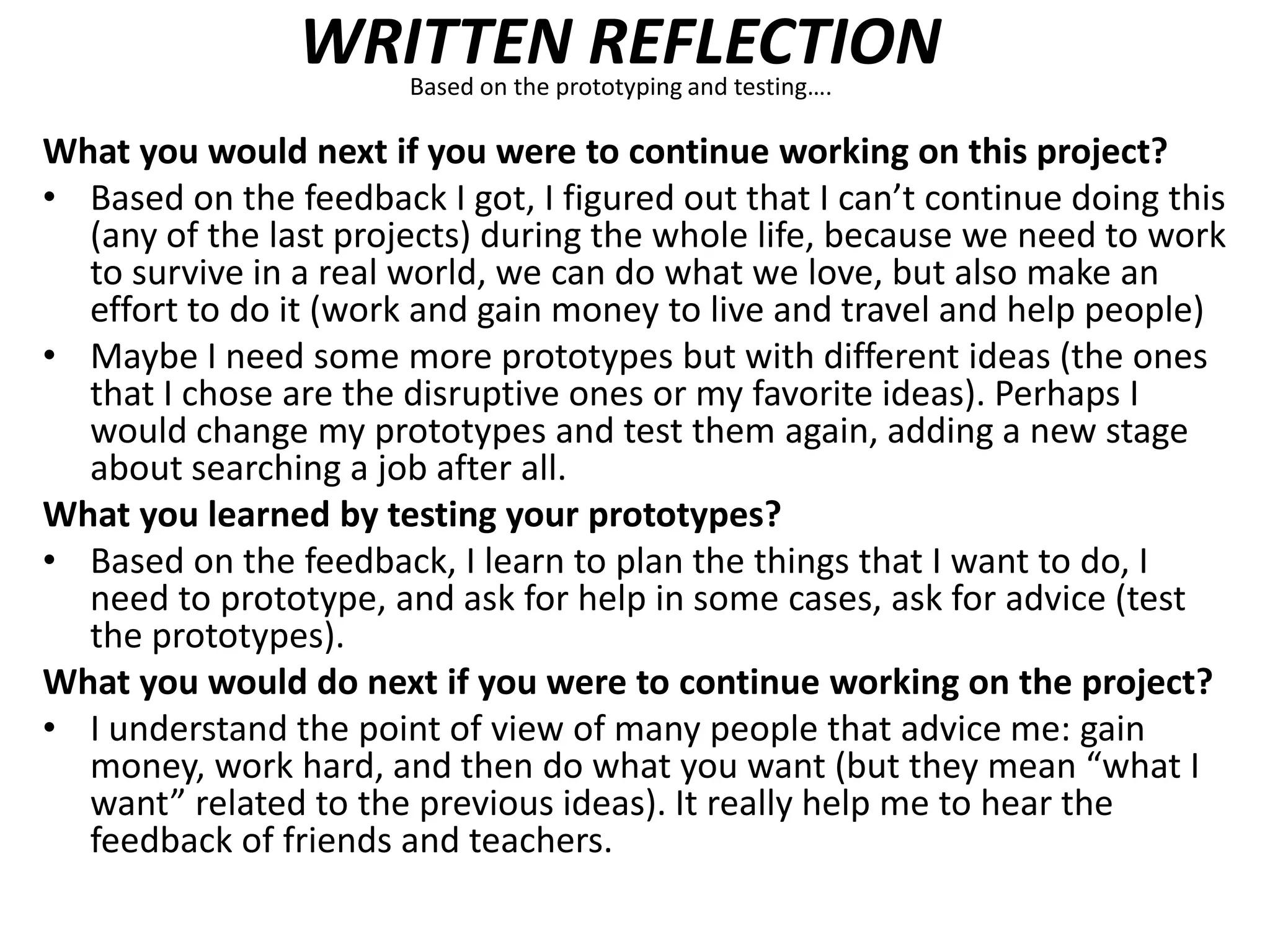 WRITTEN REFLECTIONBased on the prototyping and testing….
What you would next if you were to continue working on this project?
• Based on the feedback I got, I figured out that I can’t continue doing this
(any of the last projects) during the whole life, because we need to work
to survive in a real world, we can do what we love, but also make an
effort to do it (work and gain money to live and travel and help people)
• Maybe I need some more prototypes but with different ideas (the ones
that I chose are the disruptive ones or my favorite ideas). Perhaps I
would change my prototypes and test them again, adding a new stage
about searching a job after all.
What you learned by testing your prototypes?
• Based on the feedback, I learn to plan the things that I want to do, I
need to prototype, and ask for help in some cases, ask for advice (test
the prototypes).
What you would do next if you were to continue working on the project?
• I understand the point of view of many people that advice me: gain
money, work hard, and then do what you want (but they mean “what I
want” related to the previous ideas). It really help me to hear the
feedback of friends and teachers.
 