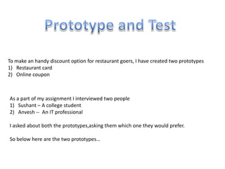 As a part of my assignment I interviewed two people
1) Sushant – A college student
2) Anvesh -- An IT professional
I asked about both the prototypes,asking them which one they would prefer.
So below here are the two prototypes…
To make an handy discount option for restaurant goers, I have created two prototypes
1) Restaurant card
2) Online coupon
 