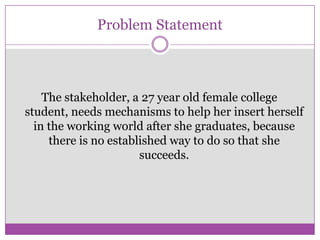 Problem Statement
The stakeholder, a 27 year old female college
student, needs mechanisms to help her insert herself
in the working world after she graduates, because
there is no established way to do so that she
succeeds.
 