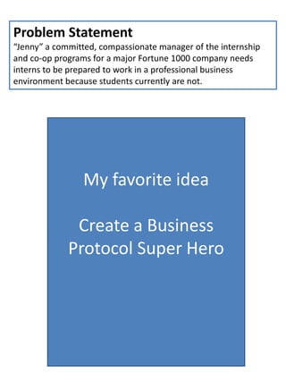 Problem Statement
“Jenny” a committed, compassionate manager of the internship
and co-op programs for a major Fortune 1000 company needs
interns to be prepared to work in a professional business
environment because students currently are not.
My favorite idea
Create a Business
Protocol Super Hero
 