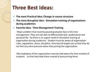 Three Best Ideas:
 The most Practical Idea: Change in course structure
 The most disruptive idea: Simulation training of organizations
during academics
 Favorite Idea: Time Management Training
Major problem that recently passed graduates face is the time
management. They are not able to differentiate b/w professional and
personal life. So there is an urgent need of simulation training of
organization during academics. Student must be aware of organization
rules, regulations, stress, discipline, time bound targets etc so that they do
not feel any extra pressure when they joining the organization.
Old employees of the organization must be told about the free mindset of
students so that they help them instead of pressurizing them.
 