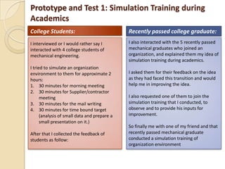 Prototype and Test 1: Simulation Training during
Academics
I interviewed or I would rather say I
interacted with 4 college students of
mechanical engineering.
I tried to simulate an organization
environment to them for approximate 2
hours:
1. 30 minutes for morning meeting
2. 30 minutes for Supplier/contractor
meeting
3. 30 minutes for the mail writing
4. 30 minutes for time bound target
(analysis of small data and prepare a
small presentation on it.)
After that I collected the feedback of
students as follow:
I also interacted with the 5 recently passed
mechanical graduates who joined an
organization, and explained them my idea of
simulation training during academics.
I asked them for their feedback on the idea
as they had faced this transition and would
help me in improving the idea.
I also requested one of them to join the
simulation training that I conducted, to
observe and to provide his inputs for
improvement.
So finally me with one of my friend and that
recently passed mechanical graduate
conducted a simulation training of
organization environment
College Students: Recently passed college graduate:
 