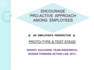 ENCOURAGE
PRO-ACTIVE APPROACH
AMONG EMPLOYEES
PROTO-TYPE & TEST STAGE
IRAVATI KULKARNI, TEAM GREENRICH,
DESIGN THINKING ACTION LAB, 2013.
AN EMPLOYER’S PERSPECTIVE
 