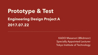 Prototype & Test 
Engineering Design Project A
2017.07.22
KADO Masanori (@kdmsnr)
Specially Appointed Lecturer
Tokyo Institute of Technology
 
