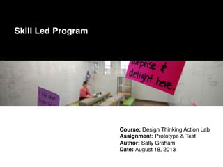Course: Design Thinking Action Lab!
Assignment: Prototype & Test!
Author: Sally Graham!
Date: August 18, 2013!
Skill Led Program!
 