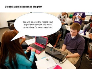 You	
  will	
  be	
  asked	
  to	
  record	
  your	
  
experience	
  at	
  work	
  and	
  write	
  
some	
  advice	
  for	
  new	
  coworkers.	
  	
  	
  
Student work experience program!
 